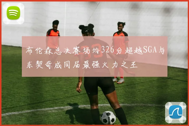 布伦森总决赛场均326分超越SGA与东契奇成同届最强火力之王
