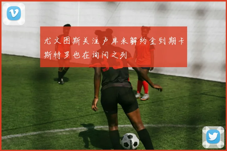 尤文图斯关注卢库米解约金到期卡斯特罗也在询问之列