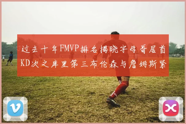 过去十年FMVP排名揭晓字母哥居首KD次之库里第三布伦森与詹姆斯紧随其后