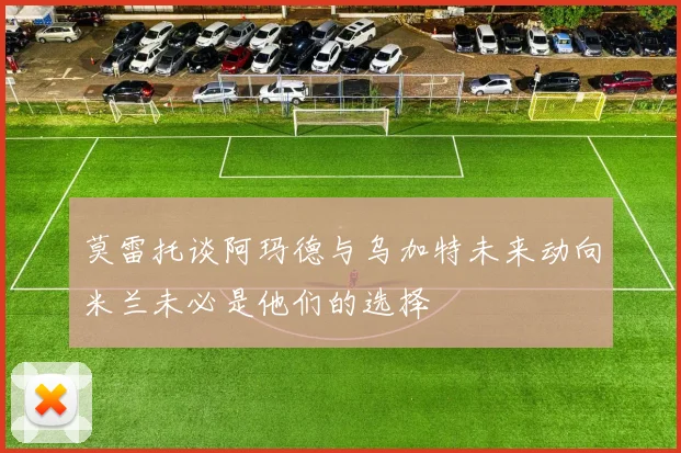莫雷托谈阿玛德与乌加特未来动向米兰未必是他们的选择
