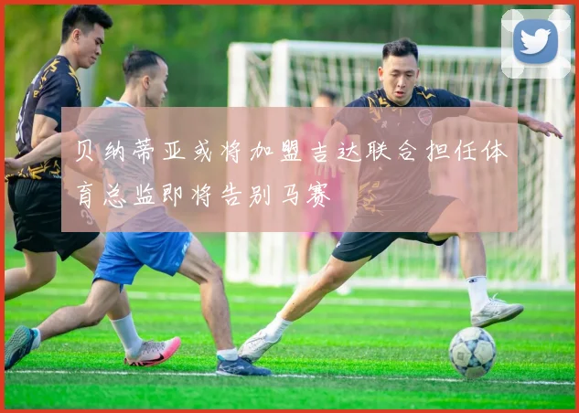 贝纳蒂亚或将加盟吉达联合担任体育总监即将告别马赛
