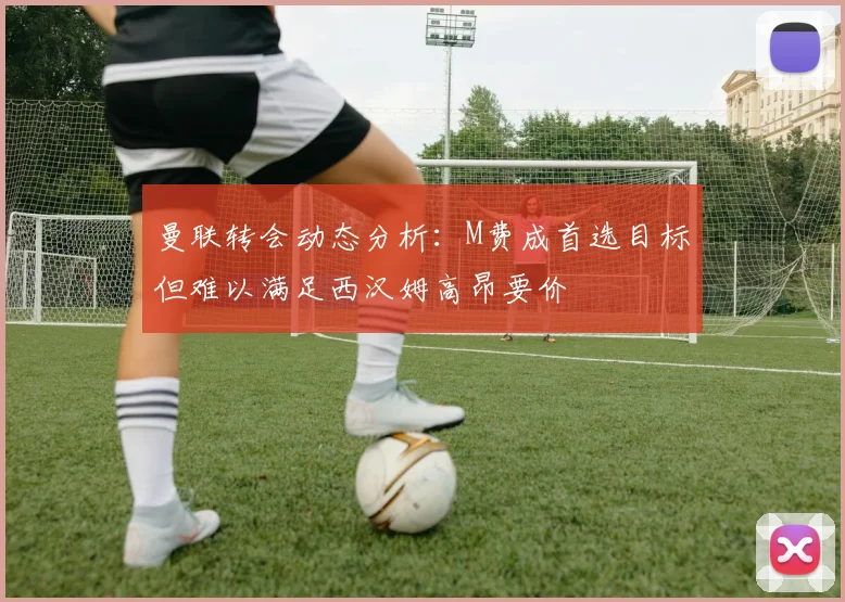 曼联转会动态分析：M费成首选目标但难以满足西汉姆高昂要价