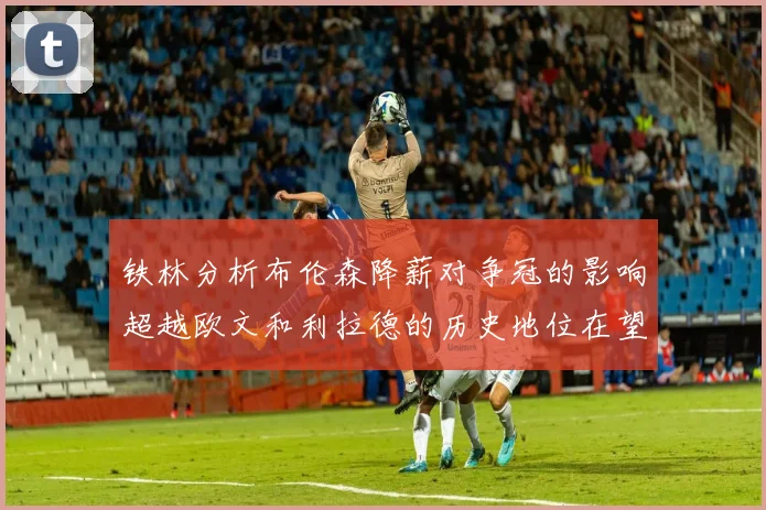 铁林分析布伦森降薪对争冠的影响超越欧文和利拉德的历史地位在望