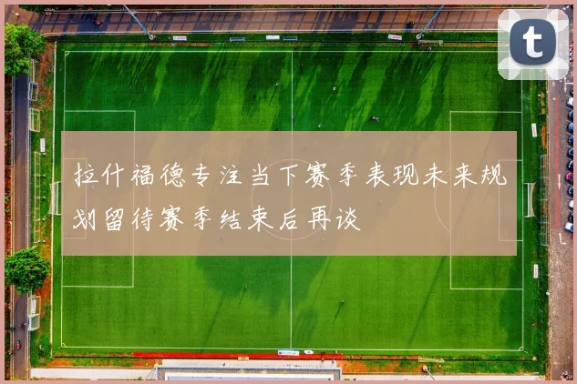 拉什福德专注当下赛季表现未来规划留待赛季结束后再谈