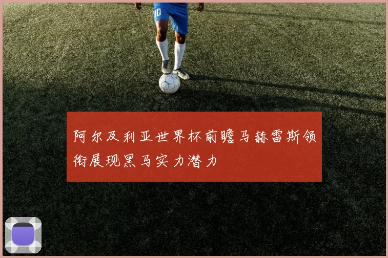 阿尔及利亚世界杯前瞻马赫雷斯领衔展现黑马实力潜力