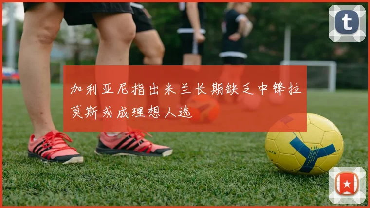 加利亚尼指出米兰长期缺乏中锋拉莫斯或成理想人选