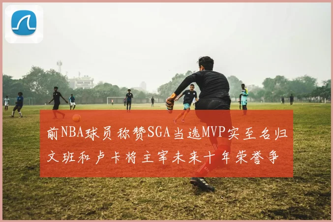 前NBA球员称赞SGA当选MVP实至名归文班和卢卡将主宰未来十年荣誉争夺