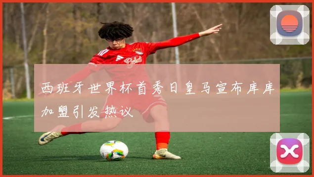 西班牙世界杯首秀日皇马宣布库库加盟引发热议