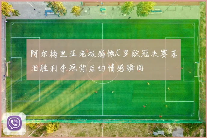 阿尔梅里亚老板感慨C罗欧冠决赛落泪胜利夺冠背后的情感瞬间